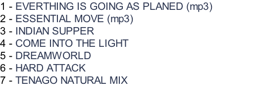 1 - EVERTHING IS GOING AS PLANED (mp3) 2 - ESSENTIAL MOVE (mp3) 3 - INDIAN SUPPER 4 - COME INTO THE LIGHT 5 - DREAMWORLD 6 - HARD ATTACK 7 - TENAGO NATURAL MIX